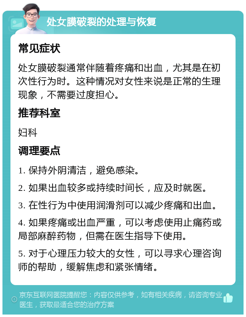 处女膜破裂的处理与恢复 常见症状 处女膜破裂通常伴随着疼痛和出血，尤其是在初次性行为时。这种情况对女性来说是正常的生理现象，不需要过度担心。 推荐科室 妇科 调理要点 1. 保持外阴清洁，避免感染。 2. 如果出血较多或持续时间长，应及时就医。 3. 在性行为中使用润滑剂可以减少疼痛和出血。 4. 如果疼痛或出血严重，可以考虑使用止痛药或局部麻醉药物，但需在医生指导下使用。 5. 对于心理压力较大的女性，可以寻求心理咨询师的帮助，缓解焦虑和紧张情绪。