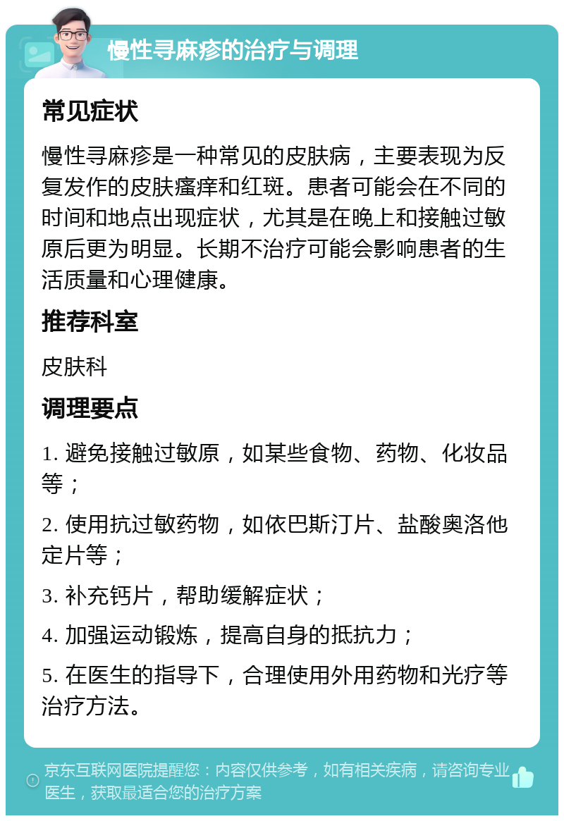 慢性寻麻疹的治疗与调理 常见症状 慢性寻麻疹是一种常见的皮肤病，主要表现为反复发作的皮肤瘙痒和红斑。患者可能会在不同的时间和地点出现症状，尤其是在晚上和接触过敏原后更为明显。长期不治疗可能会影响患者的生活质量和心理健康。 推荐科室 皮肤科 调理要点 1. 避免接触过敏原，如某些食物、药物、化妆品等； 2. 使用抗过敏药物，如依巴斯汀片、盐酸奥洛他定片等； 3. 补充钙片，帮助缓解症状； 4. 加强运动锻炼，提高自身的抵抗力； 5. 在医生的指导下，合理使用外用药物和光疗等治疗方法。