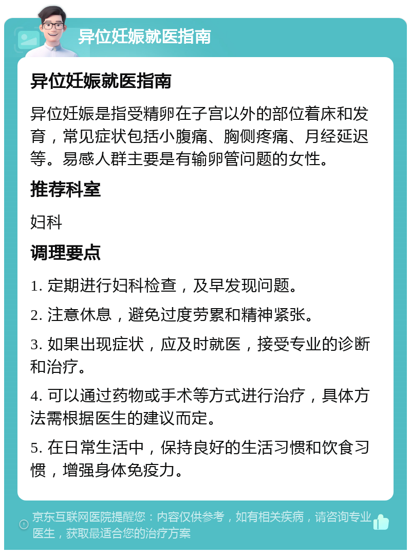 异位妊娠就医指南 异位妊娠就医指南 异位妊娠是指受精卵在子宫以外的部位着床和发育，常见症状包括小腹痛、胸侧疼痛、月经延迟等。易感人群主要是有输卵管问题的女性。 推荐科室 妇科 调理要点 1. 定期进行妇科检查，及早发现问题。 2. 注意休息，避免过度劳累和精神紧张。 3. 如果出现症状，应及时就医，接受专业的诊断和治疗。 4. 可以通过药物或手术等方式进行治疗，具体方法需根据医生的建议而定。 5. 在日常生活中，保持良好的生活习惯和饮食习惯，增强身体免疫力。