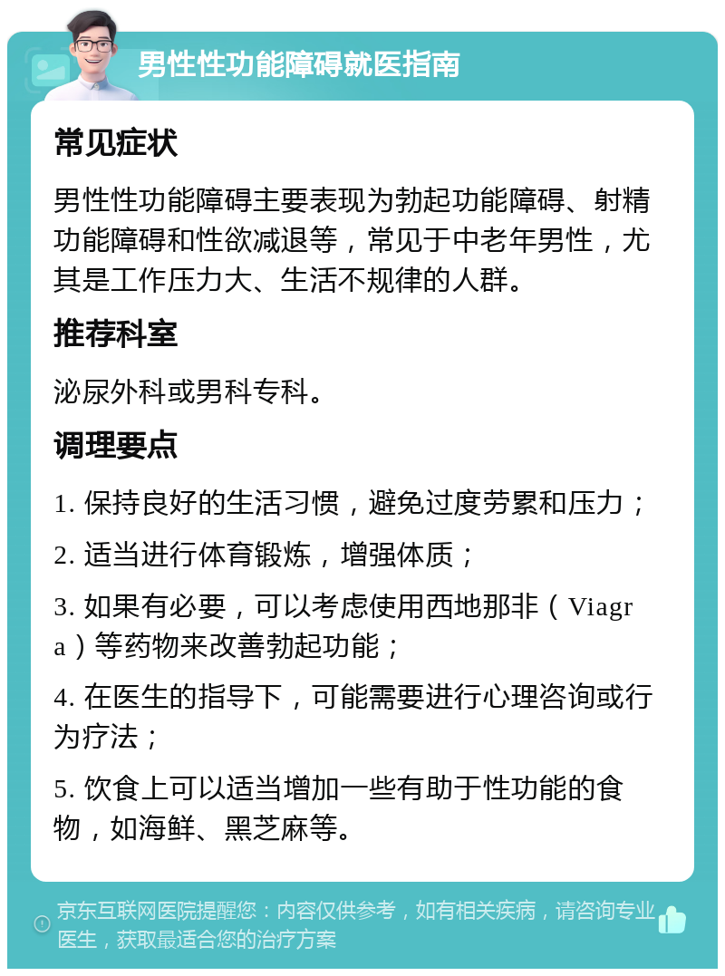 男性性功能障碍就医指南 常见症状 男性性功能障碍主要表现为勃起功能障碍、射精功能障碍和性欲减退等，常见于中老年男性，尤其是工作压力大、生活不规律的人群。 推荐科室 泌尿外科或男科专科。 调理要点 1. 保持良好的生活习惯，避免过度劳累和压力； 2. 适当进行体育锻炼，增强体质； 3. 如果有必要，可以考虑使用西地那非（Viagra）等药物来改善勃起功能； 4. 在医生的指导下，可能需要进行心理咨询或行为疗法； 5. 饮食上可以适当增加一些有助于性功能的食物，如海鲜、黑芝麻等。