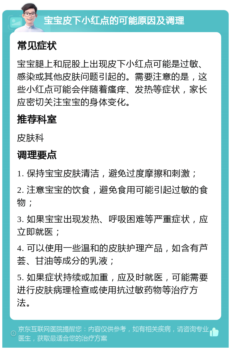 宝宝皮下小红点的可能原因及调理 常见症状 宝宝腿上和屁股上出现皮下小红点可能是过敏、感染或其他皮肤问题引起的。需要注意的是，这些小红点可能会伴随着瘙痒、发热等症状，家长应密切关注宝宝的身体变化。 推荐科室 皮肤科 调理要点 1. 保持宝宝皮肤清洁，避免过度摩擦和刺激； 2. 注意宝宝的饮食，避免食用可能引起过敏的食物； 3. 如果宝宝出现发热、呼吸困难等严重症状，应立即就医； 4. 可以使用一些温和的皮肤护理产品，如含有芦荟、甘油等成分的乳液； 5. 如果症状持续或加重，应及时就医，可能需要进行皮肤病理检查或使用抗过敏药物等治疗方法。