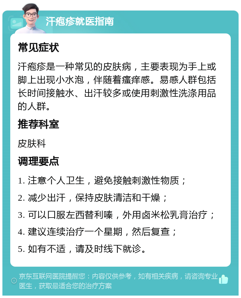 汗疱疹就医指南 常见症状 汗疱疹是一种常见的皮肤病，主要表现为手上或脚上出现小水泡，伴随着瘙痒感。易感人群包括长时间接触水、出汗较多或使用刺激性洗涤用品的人群。 推荐科室 皮肤科 调理要点 1. 注意个人卫生，避免接触刺激性物质； 2. 减少出汗，保持皮肤清洁和干燥； 3. 可以口服左西替利嗪，外用卤米松乳膏治疗； 4. 建议连续治疗一个星期，然后复查； 5. 如有不适，请及时线下就诊。