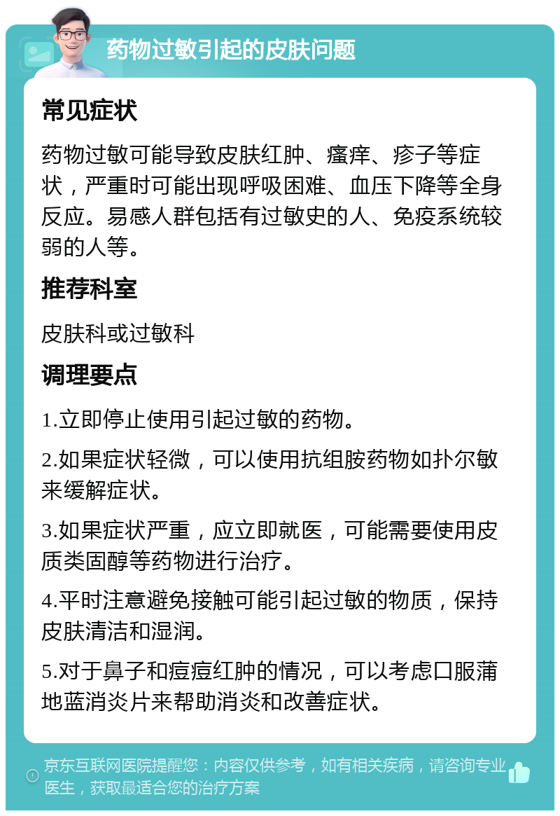 药物过敏引起的皮肤问题 常见症状 药物过敏可能导致皮肤红肿、瘙痒、疹子等症状，严重时可能出现呼吸困难、血压下降等全身反应。易感人群包括有过敏史的人、免疫系统较弱的人等。 推荐科室 皮肤科或过敏科 调理要点 1.立即停止使用引起过敏的药物。 2.如果症状轻微，可以使用抗组胺药物如扑尔敏来缓解症状。 3.如果症状严重，应立即就医，可能需要使用皮质类固醇等药物进行治疗。 4.平时注意避免接触可能引起过敏的物质，保持皮肤清洁和湿润。 5.对于鼻子和痘痘红肿的情况，可以考虑口服蒲地蓝消炎片来帮助消炎和改善症状。