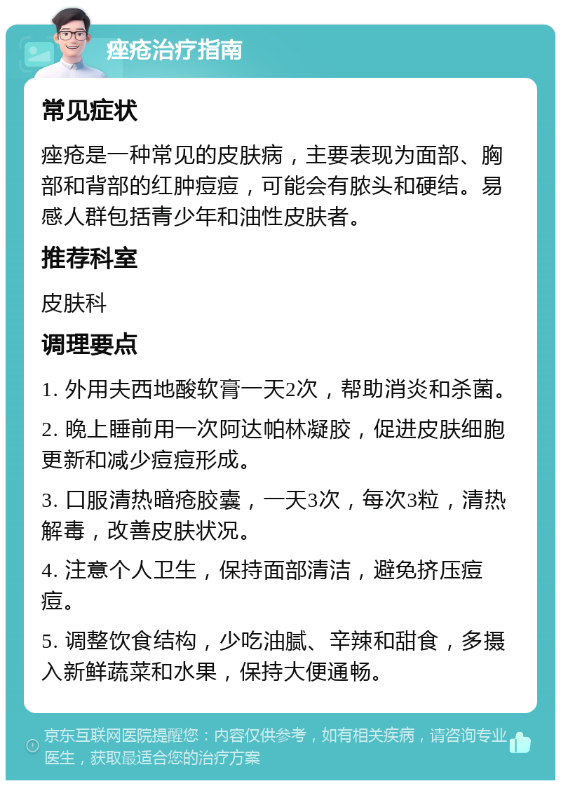 痤疮治疗指南 常见症状 痤疮是一种常见的皮肤病，主要表现为面部、胸部和背部的红肿痘痘，可能会有脓头和硬结。易感人群包括青少年和油性皮肤者。 推荐科室 皮肤科 调理要点 1. 外用夫西地酸软膏一天2次，帮助消炎和杀菌。 2. 晚上睡前用一次阿达帕林凝胶，促进皮肤细胞更新和减少痘痘形成。 3. 口服清热暗疮胶囊，一天3次，每次3粒，清热解毒，改善皮肤状况。 4. 注意个人卫生，保持面部清洁，避免挤压痘痘。 5. 调整饮食结构，少吃油腻、辛辣和甜食，多摄入新鲜蔬菜和水果，保持大便通畅。