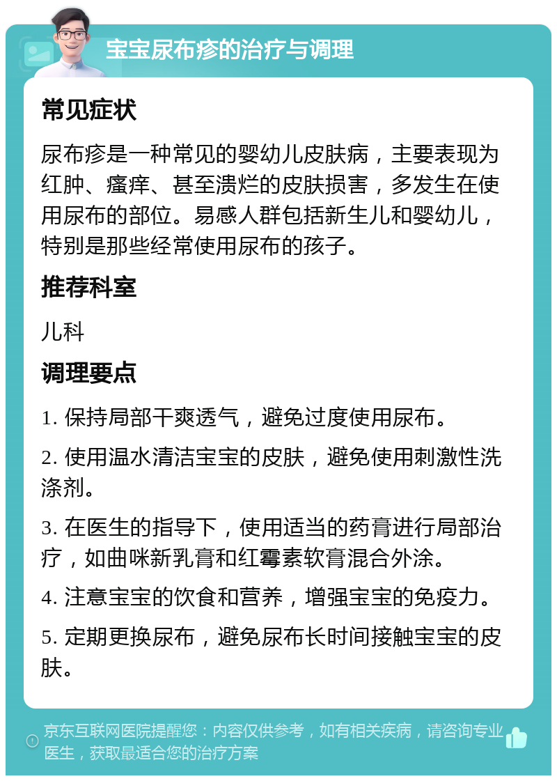 宝宝尿布疹的治疗与调理 常见症状 尿布疹是一种常见的婴幼儿皮肤病，主要表现为红肿、瘙痒、甚至溃烂的皮肤损害，多发生在使用尿布的部位。易感人群包括新生儿和婴幼儿，特别是那些经常使用尿布的孩子。 推荐科室 儿科 调理要点 1. 保持局部干爽透气，避免过度使用尿布。 2. 使用温水清洁宝宝的皮肤，避免使用刺激性洗涤剂。 3. 在医生的指导下，使用适当的药膏进行局部治疗，如曲咪新乳膏和红霉素软膏混合外涂。 4. 注意宝宝的饮食和营养，增强宝宝的免疫力。 5. 定期更换尿布，避免尿布长时间接触宝宝的皮肤。