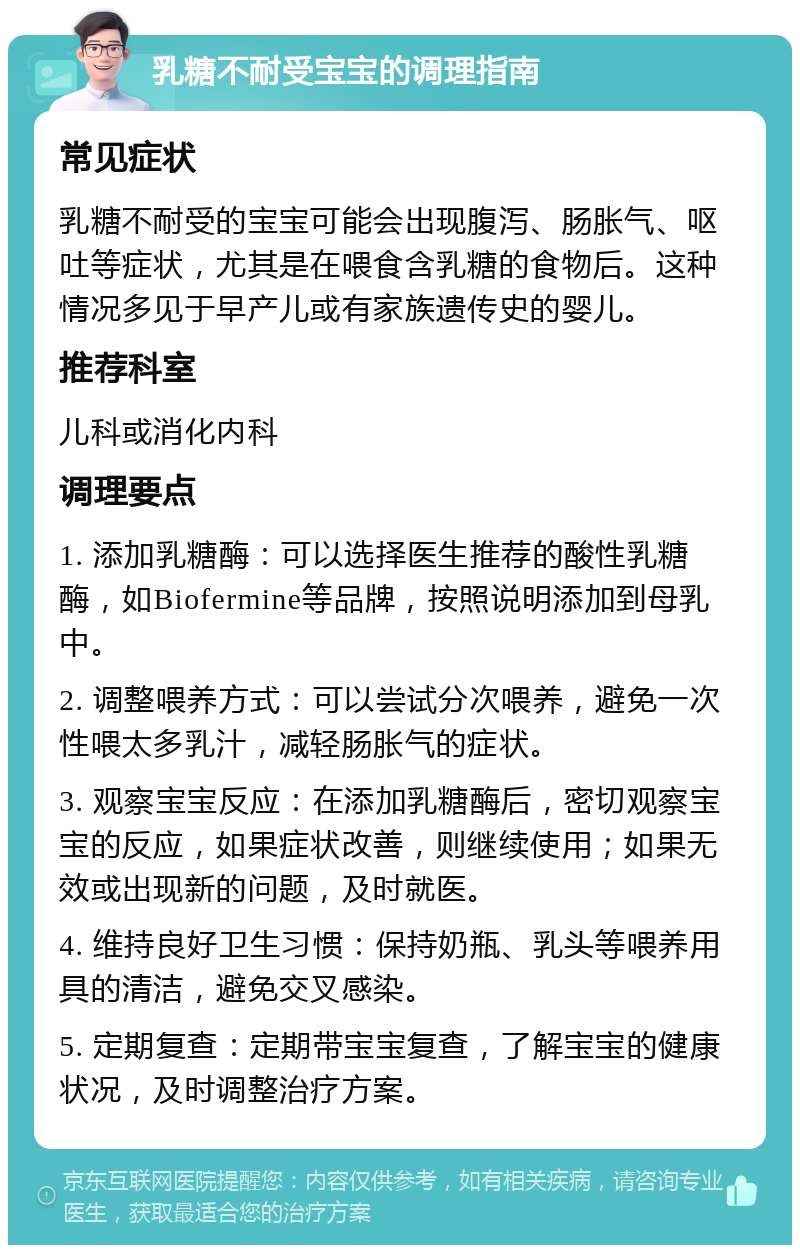 乳糖不耐受宝宝的调理指南 常见症状 乳糖不耐受的宝宝可能会出现腹泻、肠胀气、呕吐等症状，尤其是在喂食含乳糖的食物后。这种情况多见于早产儿或有家族遗传史的婴儿。 推荐科室 儿科或消化内科 调理要点 1. 添加乳糖酶：可以选择医生推荐的酸性乳糖酶，如Biofermine等品牌，按照说明添加到母乳中。 2. 调整喂养方式：可以尝试分次喂养，避免一次性喂太多乳汁，减轻肠胀气的症状。 3. 观察宝宝反应：在添加乳糖酶后，密切观察宝宝的反应，如果症状改善，则继续使用；如果无效或出现新的问题，及时就医。 4. 维持良好卫生习惯：保持奶瓶、乳头等喂养用具的清洁，避免交叉感染。 5. 定期复查：定期带宝宝复查，了解宝宝的健康状况，及时调整治疗方案。