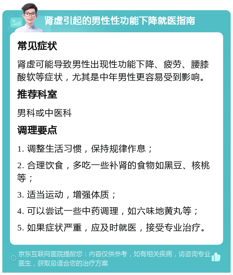 肾虚引起的男性性功能下降就医指南 常见症状 肾虚可能导致男性出现性功能下降、疲劳、腰膝酸软等症状，尤其是中年男性更容易受到影响。 推荐科室 男科或中医科 调理要点 1. 调整生活习惯，保持规律作息； 2. 合理饮食，多吃一些补肾的食物如黑豆、核桃等； 3. 适当运动，增强体质； 4. 可以尝试一些中药调理，如六味地黄丸等； 5. 如果症状严重，应及时就医，接受专业治疗。