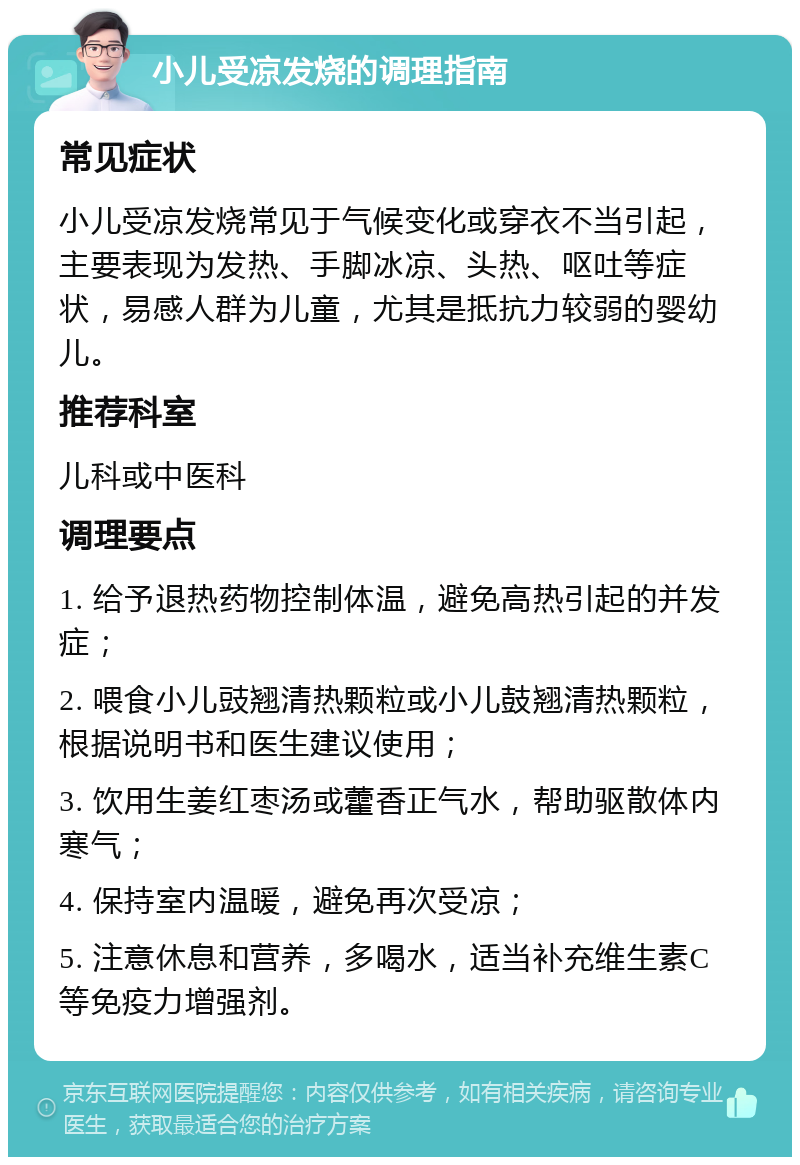 小儿受凉发烧的调理指南 常见症状 小儿受凉发烧常见于气候变化或穿衣不当引起，主要表现为发热、手脚冰凉、头热、呕吐等症状，易感人群为儿童，尤其是抵抗力较弱的婴幼儿。 推荐科室 儿科或中医科 调理要点 1. 给予退热药物控制体温，避免高热引起的并发症； 2. 喂食小儿豉翘清热颗粒或小儿鼓翘清热颗粒，根据说明书和医生建议使用； 3. 饮用生姜红枣汤或藿香正气水，帮助驱散体内寒气； 4. 保持室内温暖，避免再次受凉； 5. 注意休息和营养，多喝水，适当补充维生素C等免疫力增强剂。