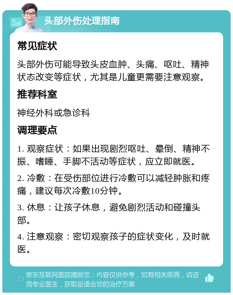 头部外伤处理指南 常见症状 头部外伤可能导致头皮血肿、头痛、呕吐、精神状态改变等症状，尤其是儿童更需要注意观察。 推荐科室 神经外科或急诊科 调理要点 1. 观察症状：如果出现剧烈呕吐、晕倒、精神不振、嗜睡、手脚不活动等症状，应立即就医。 2. 冷敷：在受伤部位进行冷敷可以减轻肿胀和疼痛，建议每次冷敷10分钟。 3. 休息：让孩子休息，避免剧烈活动和碰撞头部。 4. 注意观察：密切观察孩子的症状变化，及时就医。