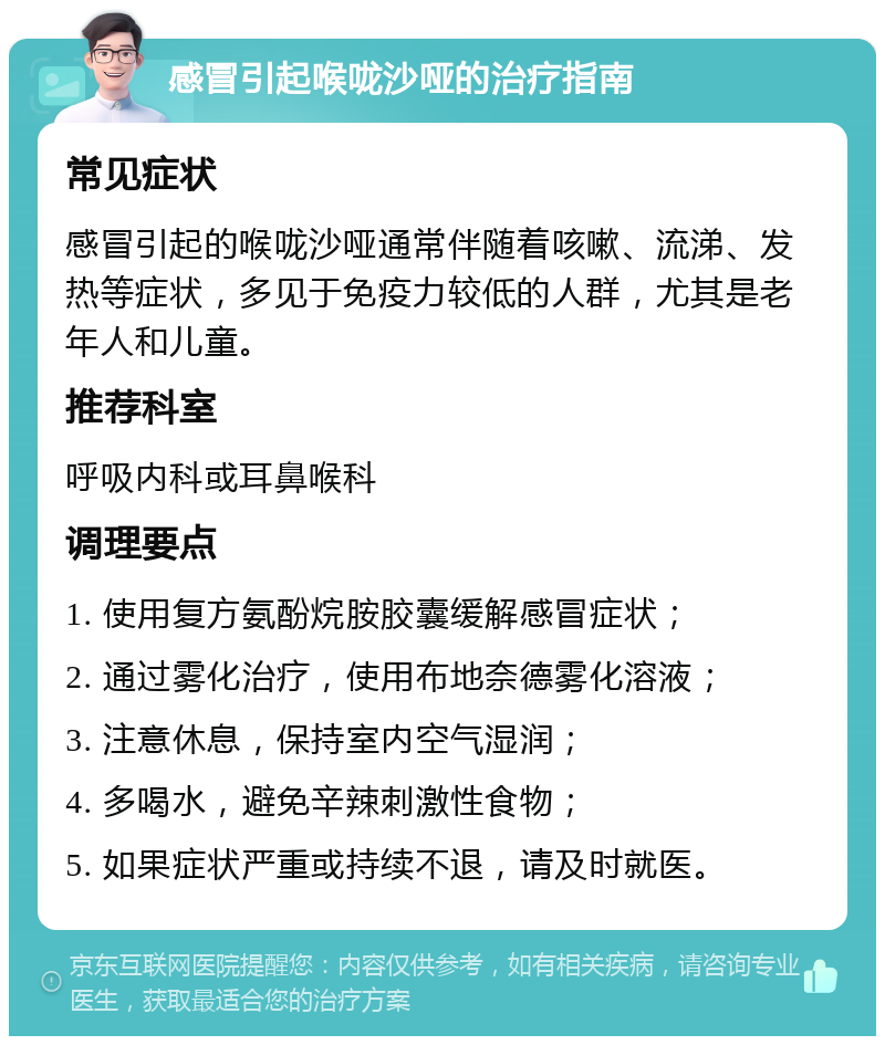 感冒引起喉咙沙哑的治疗指南 常见症状 感冒引起的喉咙沙哑通常伴随着咳嗽、流涕、发热等症状，多见于免疫力较低的人群，尤其是老年人和儿童。 推荐科室 呼吸内科或耳鼻喉科 调理要点 1. 使用复方氨酚烷胺胶囊缓解感冒症状； 2. 通过雾化治疗，使用布地奈德雾化溶液； 3. 注意休息，保持室内空气湿润； 4. 多喝水，避免辛辣刺激性食物； 5. 如果症状严重或持续不退，请及时就医。