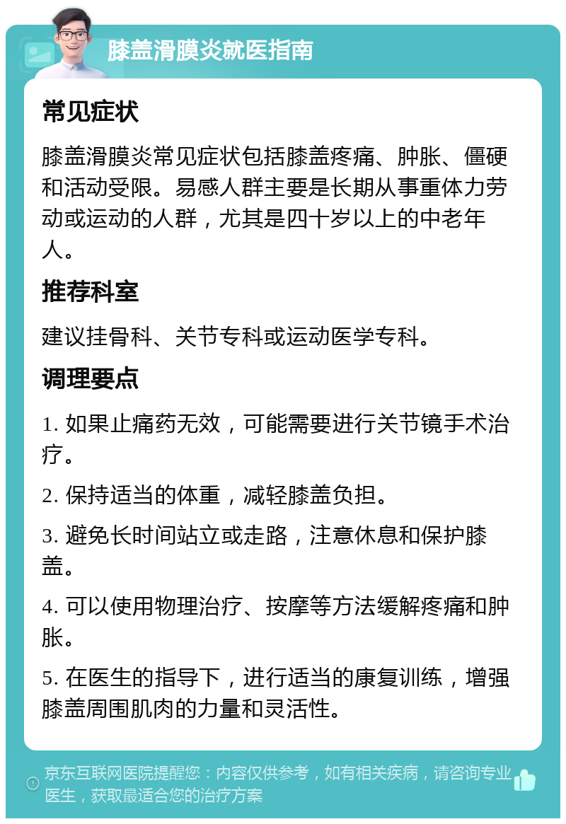 膝盖滑膜炎就医指南 常见症状 膝盖滑膜炎常见症状包括膝盖疼痛、肿胀、僵硬和活动受限。易感人群主要是长期从事重体力劳动或运动的人群，尤其是四十岁以上的中老年人。 推荐科室 建议挂骨科、关节专科或运动医学专科。 调理要点 1. 如果止痛药无效，可能需要进行关节镜手术治疗。 2. 保持适当的体重，减轻膝盖负担。 3. 避免长时间站立或走路，注意休息和保护膝盖。 4. 可以使用物理治疗、按摩等方法缓解疼痛和肿胀。 5. 在医生的指导下，进行适当的康复训练，增强膝盖周围肌肉的力量和灵活性。