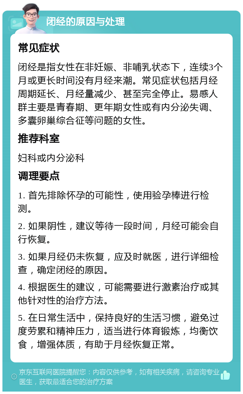 闭经的原因与处理 常见症状 闭经是指女性在非妊娠、非哺乳状态下，连续3个月或更长时间没有月经来潮。常见症状包括月经周期延长、月经量减少、甚至完全停止。易感人群主要是青春期、更年期女性或有内分泌失调、多囊卵巢综合征等问题的女性。 推荐科室 妇科或内分泌科 调理要点 1. 首先排除怀孕的可能性，使用验孕棒进行检测。 2. 如果阴性，建议等待一段时间，月经可能会自行恢复。 3. 如果月经仍未恢复，应及时就医，进行详细检查，确定闭经的原因。 4. 根据医生的建议，可能需要进行激素治疗或其他针对性的治疗方法。 5. 在日常生活中，保持良好的生活习惯，避免过度劳累和精神压力，适当进行体育锻炼，均衡饮食，增强体质，有助于月经恢复正常。