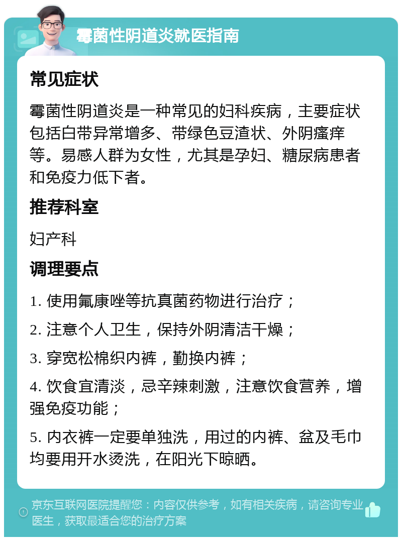 霉菌性阴道炎就医指南 常见症状 霉菌性阴道炎是一种常见的妇科疾病，主要症状包括白带异常增多、带绿色豆渣状、外阴瘙痒等。易感人群为女性，尤其是孕妇、糖尿病患者和免疫力低下者。 推荐科室 妇产科 调理要点 1. 使用氟康唑等抗真菌药物进行治疗； 2. 注意个人卫生，保持外阴清洁干燥； 3. 穿宽松棉织内裤，勤换内裤； 4. 饮食宜清淡，忌辛辣刺激，注意饮食营养，增强免疫功能； 5. 内衣裤一定要单独洗，用过的内裤、盆及毛巾均要用开水烫洗，在阳光下晾晒。