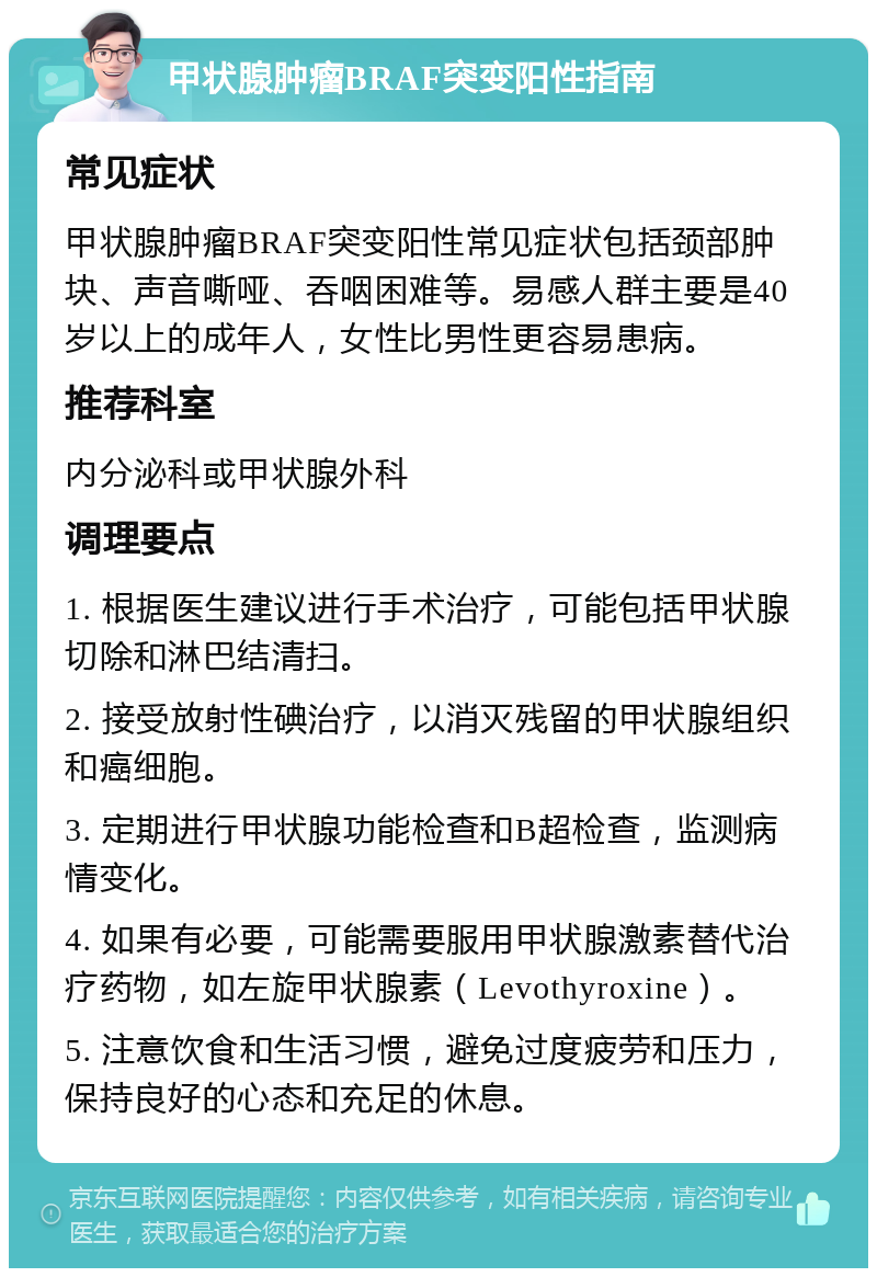 甲状腺肿瘤BRAF突变阳性指南 常见症状 甲状腺肿瘤BRAF突变阳性常见症状包括颈部肿块、声音嘶哑、吞咽困难等。易感人群主要是40岁以上的成年人，女性比男性更容易患病。 推荐科室 内分泌科或甲状腺外科 调理要点 1. 根据医生建议进行手术治疗，可能包括甲状腺切除和淋巴结清扫。 2. 接受放射性碘治疗，以消灭残留的甲状腺组织和癌细胞。 3. 定期进行甲状腺功能检查和B超检查，监测病情变化。 4. 如果有必要，可能需要服用甲状腺激素替代治疗药物，如左旋甲状腺素（Levothyroxine）。 5. 注意饮食和生活习惯，避免过度疲劳和压力，保持良好的心态和充足的休息。