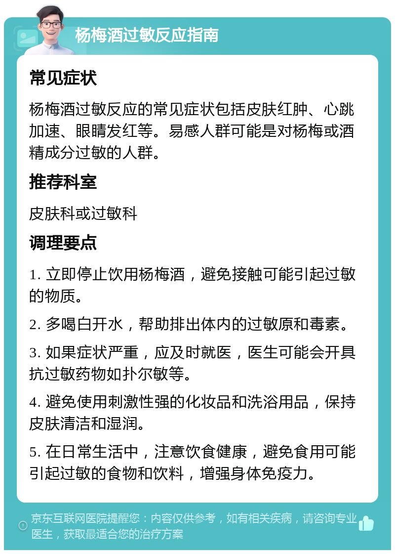 杨梅酒过敏反应指南 常见症状 杨梅酒过敏反应的常见症状包括皮肤红肿、心跳加速、眼睛发红等。易感人群可能是对杨梅或酒精成分过敏的人群。 推荐科室 皮肤科或过敏科 调理要点 1. 立即停止饮用杨梅酒，避免接触可能引起过敏的物质。 2. 多喝白开水，帮助排出体内的过敏原和毒素。 3. 如果症状严重，应及时就医，医生可能会开具抗过敏药物如扑尔敏等。 4. 避免使用刺激性强的化妆品和洗浴用品，保持皮肤清洁和湿润。 5. 在日常生活中，注意饮食健康，避免食用可能引起过敏的食物和饮料，增强身体免疫力。