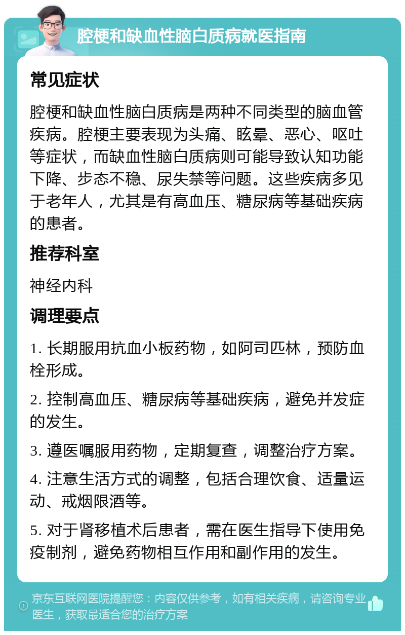 腔梗和缺血性脑白质病就医指南 常见症状 腔梗和缺血性脑白质病是两种不同类型的脑血管疾病。腔梗主要表现为头痛、眩晕、恶心、呕吐等症状，而缺血性脑白质病则可能导致认知功能下降、步态不稳、尿失禁等问题。这些疾病多见于老年人，尤其是有高血压、糖尿病等基础疾病的患者。 推荐科室 神经内科 调理要点 1. 长期服用抗血小板药物，如阿司匹林，预防血栓形成。 2. 控制高血压、糖尿病等基础疾病，避免并发症的发生。 3. 遵医嘱服用药物，定期复查，调整治疗方案。 4. 注意生活方式的调整，包括合理饮食、适量运动、戒烟限酒等。 5. 对于肾移植术后患者，需在医生指导下使用免疫制剂，避免药物相互作用和副作用的发生。