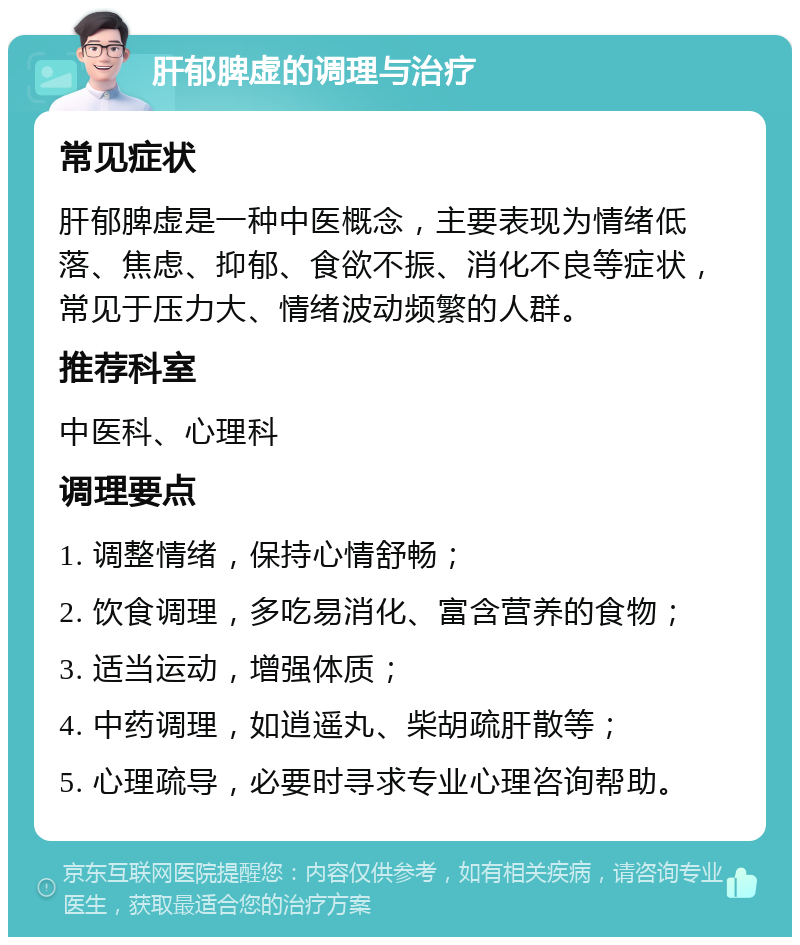 肝郁脾虚的调理与治疗 常见症状 肝郁脾虚是一种中医概念，主要表现为情绪低落、焦虑、抑郁、食欲不振、消化不良等症状，常见于压力大、情绪波动频繁的人群。 推荐科室 中医科、心理科 调理要点 1. 调整情绪，保持心情舒畅； 2. 饮食调理，多吃易消化、富含营养的食物； 3. 适当运动，增强体质； 4. 中药调理，如逍遥丸、柴胡疏肝散等； 5. 心理疏导，必要时寻求专业心理咨询帮助。