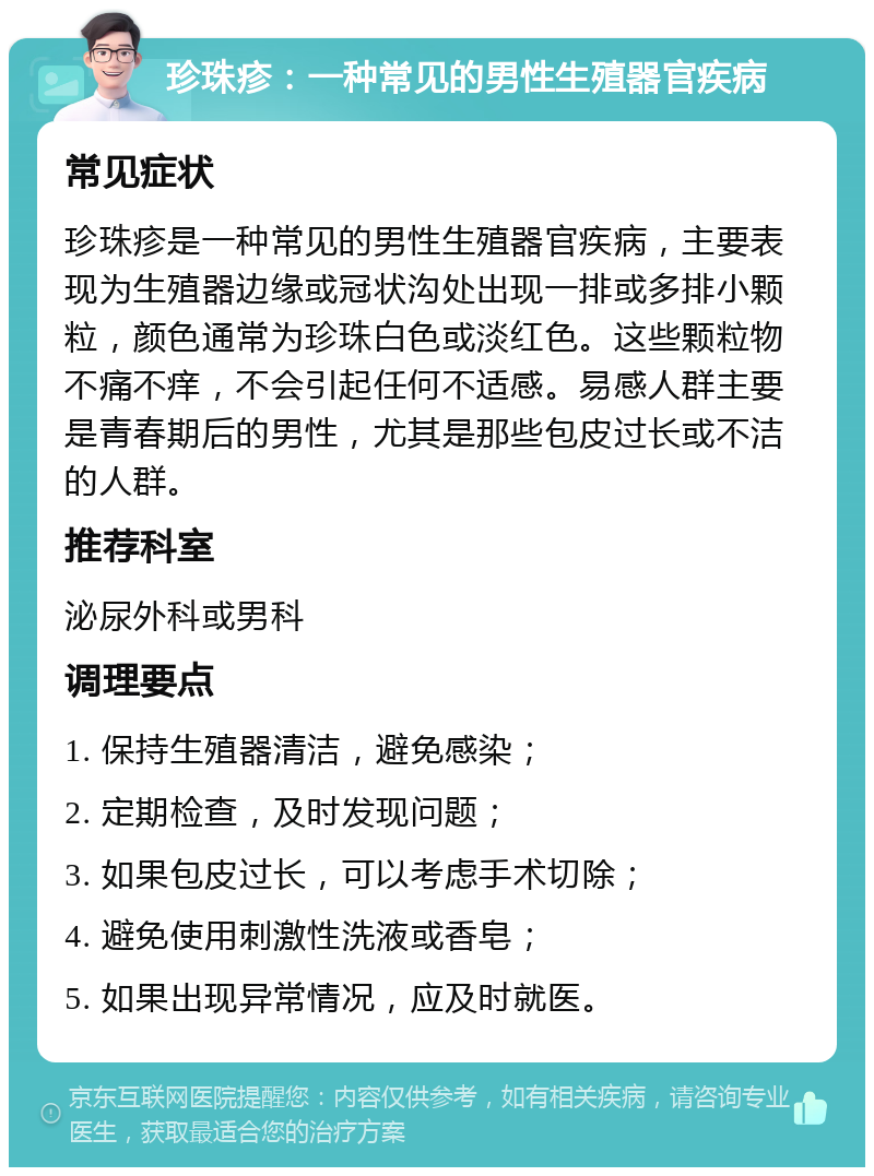 珍珠疹：一种常见的男性生殖器官疾病 常见症状 珍珠疹是一种常见的男性生殖器官疾病，主要表现为生殖器边缘或冠状沟处出现一排或多排小颗粒，颜色通常为珍珠白色或淡红色。这些颗粒物不痛不痒，不会引起任何不适感。易感人群主要是青春期后的男性，尤其是那些包皮过长或不洁的人群。 推荐科室 泌尿外科或男科 调理要点 1. 保持生殖器清洁，避免感染； 2. 定期检查，及时发现问题； 3. 如果包皮过长，可以考虑手术切除； 4. 避免使用刺激性洗液或香皂； 5. 如果出现异常情况，应及时就医。