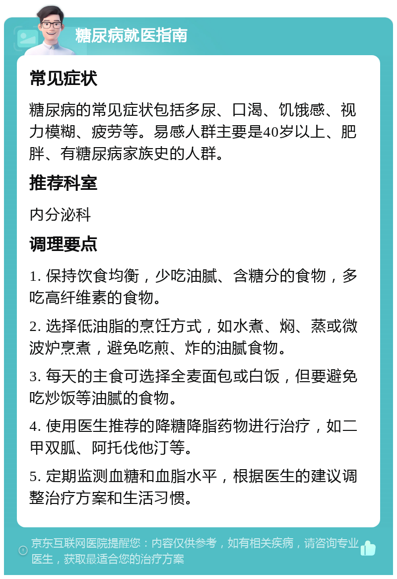 糖尿病就医指南 常见症状 糖尿病的常见症状包括多尿、口渴、饥饿感、视力模糊、疲劳等。易感人群主要是40岁以上、肥胖、有糖尿病家族史的人群。 推荐科室 内分泌科 调理要点 1. 保持饮食均衡，少吃油腻、含糖分的食物，多吃高纤维素的食物。 2. 选择低油脂的烹饪方式，如水煮、焖、蒸或微波炉烹煮，避免吃煎、炸的油腻食物。 3. 每天的主食可选择全麦面包或白饭，但要避免吃炒饭等油腻的食物。 4. 使用医生推荐的降糖降脂药物进行治疗，如二甲双胍、阿托伐他汀等。 5. 定期监测血糖和血脂水平，根据医生的建议调整治疗方案和生活习惯。