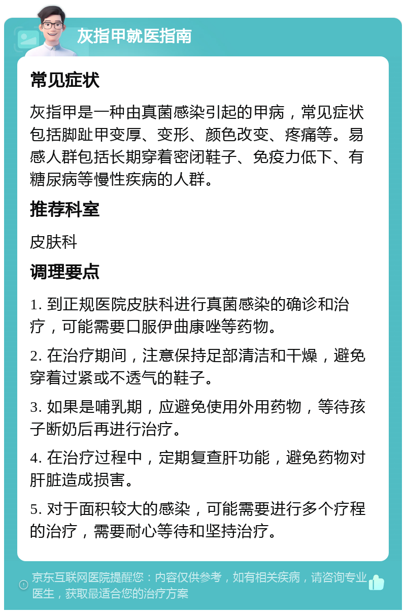 灰指甲就医指南 常见症状 灰指甲是一种由真菌感染引起的甲病，常见症状包括脚趾甲变厚、变形、颜色改变、疼痛等。易感人群包括长期穿着密闭鞋子、免疫力低下、有糖尿病等慢性疾病的人群。 推荐科室 皮肤科 调理要点 1. 到正规医院皮肤科进行真菌感染的确诊和治疗，可能需要口服伊曲康唑等药物。 2. 在治疗期间，注意保持足部清洁和干燥，避免穿着过紧或不透气的鞋子。 3. 如果是哺乳期，应避免使用外用药物，等待孩子断奶后再进行治疗。 4. 在治疗过程中，定期复查肝功能，避免药物对肝脏造成损害。 5. 对于面积较大的感染，可能需要进行多个疗程的治疗，需要耐心等待和坚持治疗。