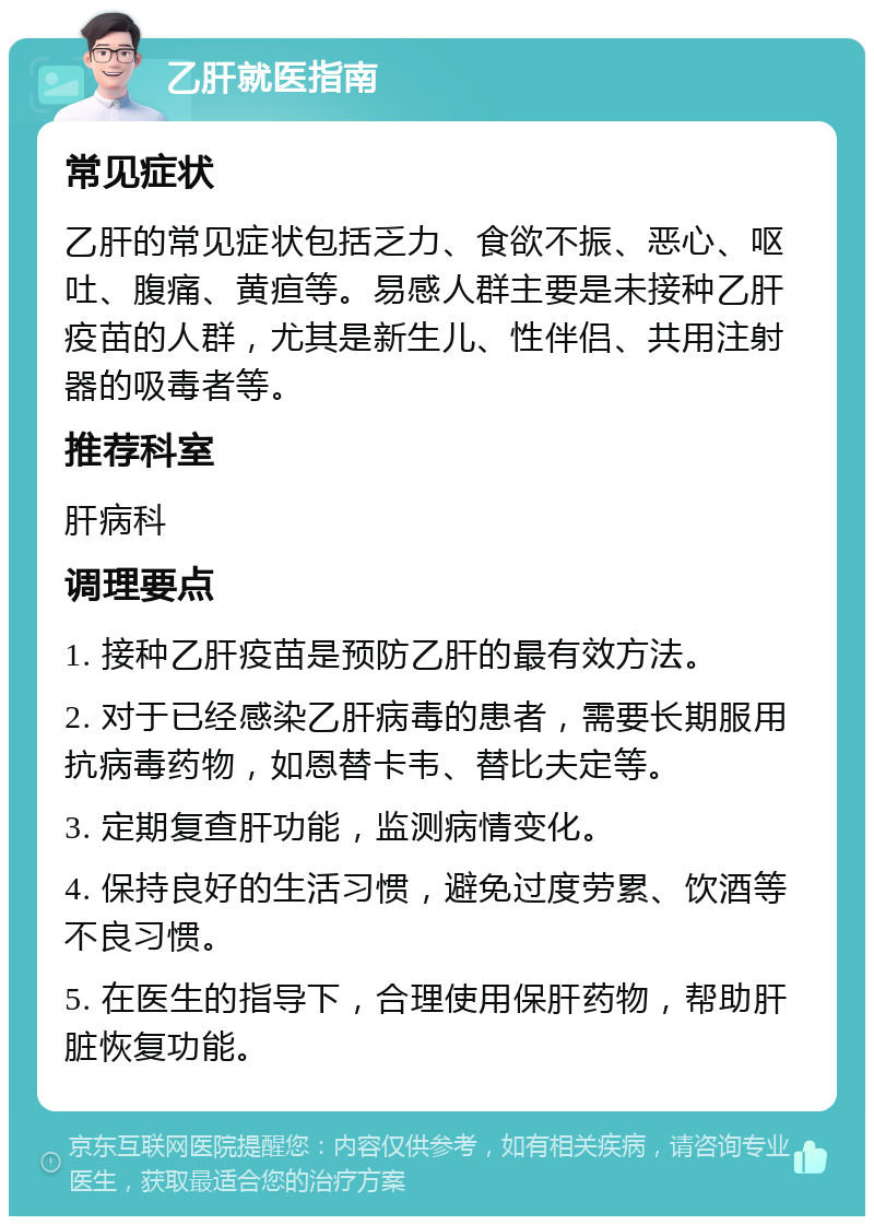 乙肝就医指南 常见症状 乙肝的常见症状包括乏力、食欲不振、恶心、呕吐、腹痛、黄疸等。易感人群主要是未接种乙肝疫苗的人群，尤其是新生儿、性伴侣、共用注射器的吸毒者等。 推荐科室 肝病科 调理要点 1. 接种乙肝疫苗是预防乙肝的最有效方法。 2. 对于已经感染乙肝病毒的患者，需要长期服用抗病毒药物，如恩替卡韦、替比夫定等。 3. 定期复查肝功能，监测病情变化。 4. 保持良好的生活习惯，避免过度劳累、饮酒等不良习惯。 5. 在医生的指导下，合理使用保肝药物，帮助肝脏恢复功能。