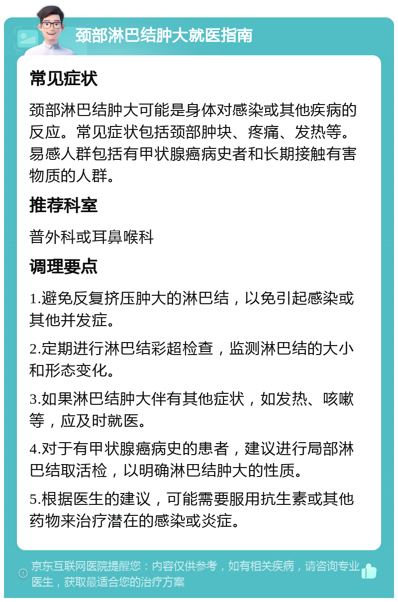 颈部淋巴结肿大就医指南 常见症状 颈部淋巴结肿大可能是身体对感染或其他疾病的反应。常见症状包括颈部肿块、疼痛、发热等。易感人群包括有甲状腺癌病史者和长期接触有害物质的人群。 推荐科室 普外科或耳鼻喉科 调理要点 1.避免反复挤压肿大的淋巴结，以免引起感染或其他并发症。 2.定期进行淋巴结彩超检查，监测淋巴结的大小和形态变化。 3.如果淋巴结肿大伴有其他症状，如发热、咳嗽等，应及时就医。 4.对于有甲状腺癌病史的患者，建议进行局部淋巴结取活检，以明确淋巴结肿大的性质。 5.根据医生的建议，可能需要服用抗生素或其他药物来治疗潜在的感染或炎症。