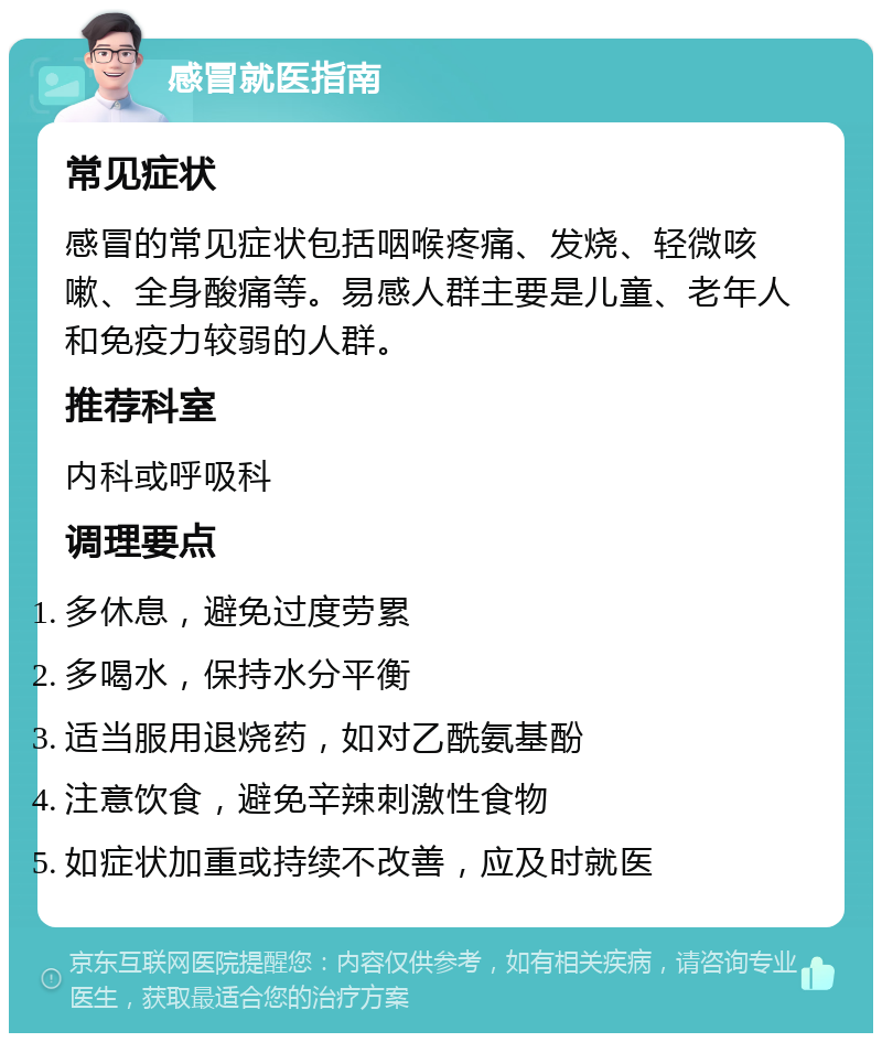 感冒就医指南 常见症状 感冒的常见症状包括咽喉疼痛、发烧、轻微咳嗽、全身酸痛等。易感人群主要是儿童、老年人和免疫力较弱的人群。 推荐科室 内科或呼吸科 调理要点 多休息，避免过度劳累 多喝水，保持水分平衡 适当服用退烧药，如对乙酰氨基酚 注意饮食，避免辛辣刺激性食物 如症状加重或持续不改善，应及时就医