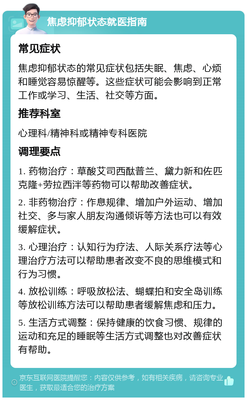 焦虑抑郁状态就医指南 常见症状 焦虑抑郁状态的常见症状包括失眠、焦虑、心烦和睡觉容易惊醒等。这些症状可能会影响到正常工作或学习、生活、社交等方面。 推荐科室 心理科/精神科或精神专科医院 调理要点 1. 药物治疗：草酸艾司西酞普兰、黛力新和佐匹克隆+劳拉西泮等药物可以帮助改善症状。 2. 非药物治疗：作息规律、增加户外运动、增加社交、多与家人朋友沟通倾诉等方法也可以有效缓解症状。 3. 心理治疗：认知行为疗法、人际关系疗法等心理治疗方法可以帮助患者改变不良的思维模式和行为习惯。 4. 放松训练：呼吸放松法、蝴蝶拍和安全岛训练等放松训练方法可以帮助患者缓解焦虑和压力。 5. 生活方式调整：保持健康的饮食习惯、规律的运动和充足的睡眠等生活方式调整也对改善症状有帮助。