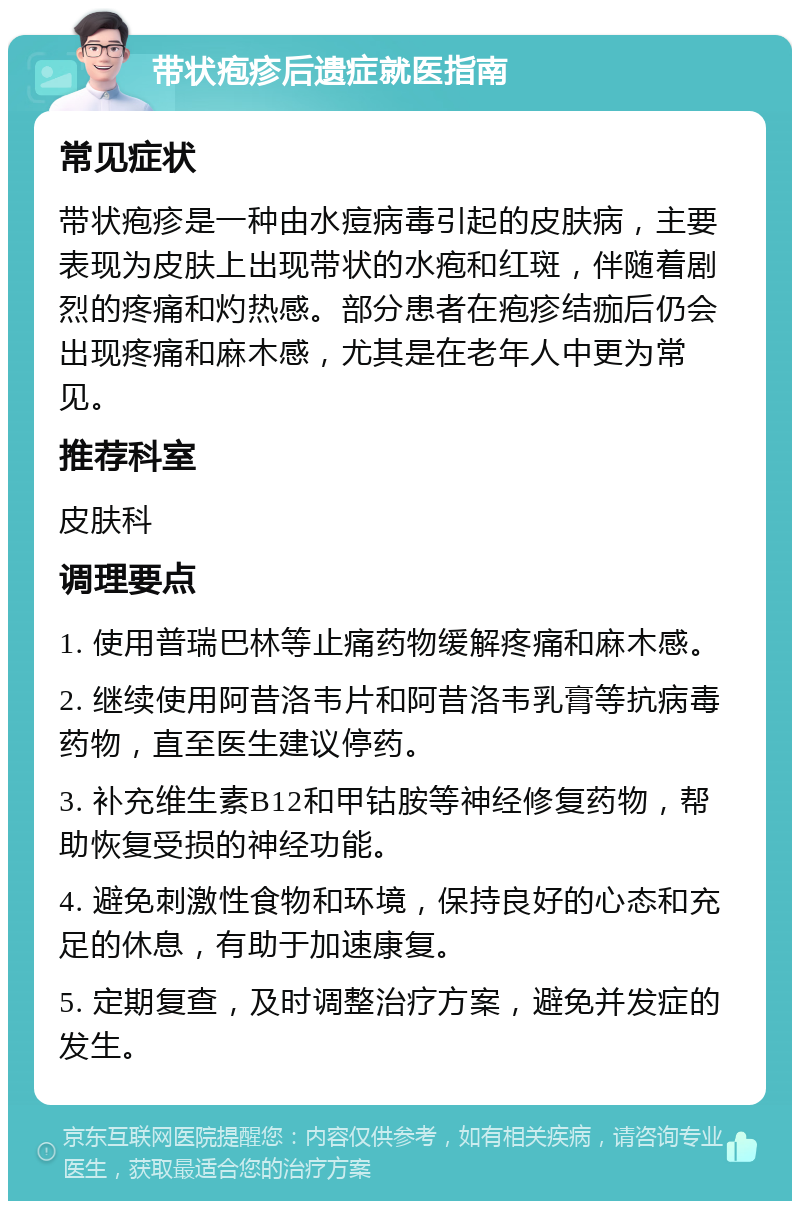 带状疱疹后遗症就医指南 常见症状 带状疱疹是一种由水痘病毒引起的皮肤病，主要表现为皮肤上出现带状的水疱和红斑，伴随着剧烈的疼痛和灼热感。部分患者在疱疹结痂后仍会出现疼痛和麻木感，尤其是在老年人中更为常见。 推荐科室 皮肤科 调理要点 1. 使用普瑞巴林等止痛药物缓解疼痛和麻木感。 2. 继续使用阿昔洛韦片和阿昔洛韦乳膏等抗病毒药物，直至医生建议停药。 3. 补充维生素B12和甲钴胺等神经修复药物，帮助恢复受损的神经功能。 4. 避免刺激性食物和环境，保持良好的心态和充足的休息，有助于加速康复。 5. 定期复查，及时调整治疗方案，避免并发症的发生。