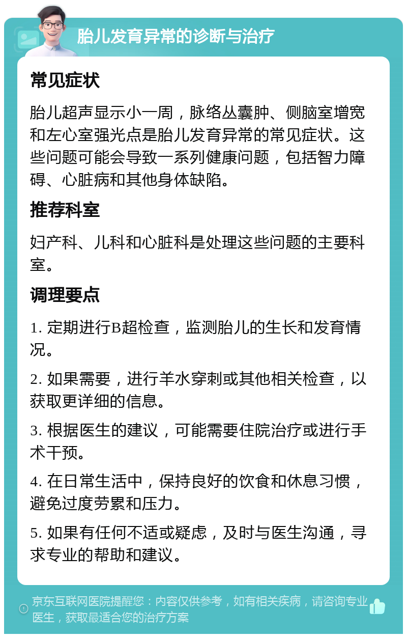 胎儿发育异常的诊断与治疗 常见症状 胎儿超声显示小一周，脉络丛囊肿、侧脑室增宽和左心室强光点是胎儿发育异常的常见症状。这些问题可能会导致一系列健康问题，包括智力障碍、心脏病和其他身体缺陷。 推荐科室 妇产科、儿科和心脏科是处理这些问题的主要科室。 调理要点 1. 定期进行B超检查，监测胎儿的生长和发育情况。 2. 如果需要，进行羊水穿刺或其他相关检查，以获取更详细的信息。 3. 根据医生的建议，可能需要住院治疗或进行手术干预。 4. 在日常生活中，保持良好的饮食和休息习惯，避免过度劳累和压力。 5. 如果有任何不适或疑虑，及时与医生沟通，寻求专业的帮助和建议。