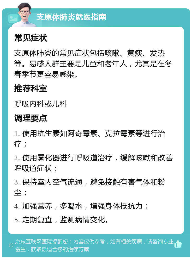 支原体肺炎就医指南 常见症状 支原体肺炎的常见症状包括咳嗽、黄痰、发热等。易感人群主要是儿童和老年人，尤其是在冬春季节更容易感染。 推荐科室 呼吸内科或儿科 调理要点 1. 使用抗生素如阿奇霉素、克拉霉素等进行治疗； 2. 使用雾化器进行呼吸道治疗，缓解咳嗽和改善呼吸道症状； 3. 保持室内空气流通，避免接触有害气体和粉尘； 4. 加强营养，多喝水，增强身体抵抗力； 5. 定期复查，监测病情变化。