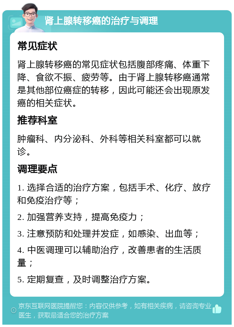 肾上腺转移癌的治疗与调理 常见症状 肾上腺转移癌的常见症状包括腹部疼痛、体重下降、食欲不振、疲劳等。由于肾上腺转移癌通常是其他部位癌症的转移，因此可能还会出现原发癌的相关症状。 推荐科室 肿瘤科、内分泌科、外科等相关科室都可以就诊。 调理要点 1. 选择合适的治疗方案，包括手术、化疗、放疗和免疫治疗等； 2. 加强营养支持，提高免疫力； 3. 注意预防和处理并发症，如感染、出血等； 4. 中医调理可以辅助治疗，改善患者的生活质量； 5. 定期复查，及时调整治疗方案。