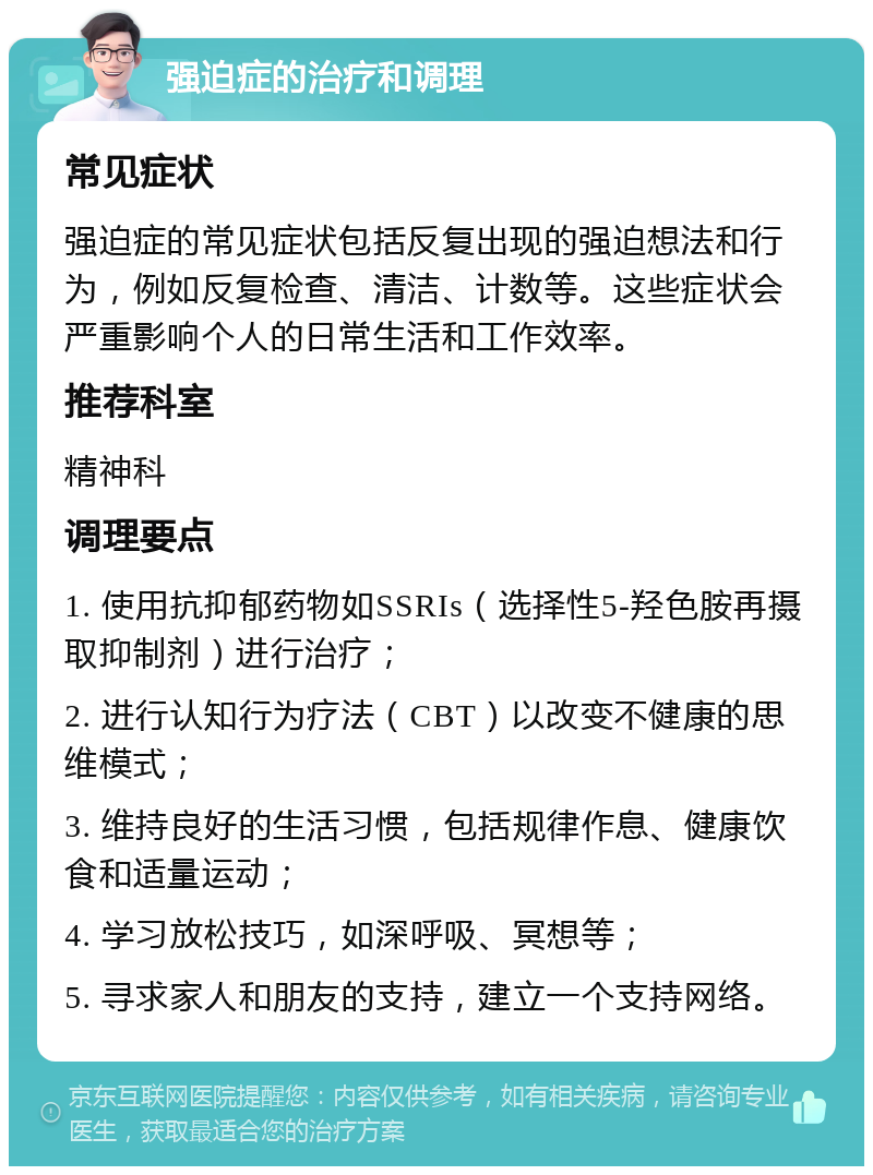 强迫症的治疗和调理 常见症状 强迫症的常见症状包括反复出现的强迫想法和行为，例如反复检查、清洁、计数等。这些症状会严重影响个人的日常生活和工作效率。 推荐科室 精神科 调理要点 1. 使用抗抑郁药物如SSRIs（选择性5-羟色胺再摄取抑制剂）进行治疗； 2. 进行认知行为疗法（CBT）以改变不健康的思维模式； 3. 维持良好的生活习惯，包括规律作息、健康饮食和适量运动； 4. 学习放松技巧，如深呼吸、冥想等； 5. 寻求家人和朋友的支持，建立一个支持网络。