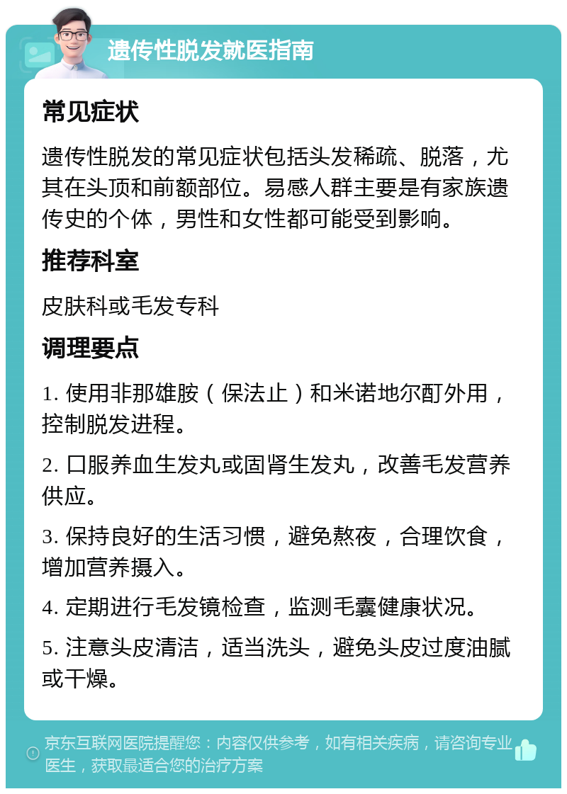 遗传性脱发就医指南 常见症状 遗传性脱发的常见症状包括头发稀疏、脱落，尤其在头顶和前额部位。易感人群主要是有家族遗传史的个体，男性和女性都可能受到影响。 推荐科室 皮肤科或毛发专科 调理要点 1. 使用非那雄胺（保法止）和米诺地尔酊外用，控制脱发进程。 2. 口服养血生发丸或固肾生发丸，改善毛发营养供应。 3. 保持良好的生活习惯，避免熬夜，合理饮食，增加营养摄入。 4. 定期进行毛发镜检查，监测毛囊健康状况。 5. 注意头皮清洁，适当洗头，避免头皮过度油腻或干燥。