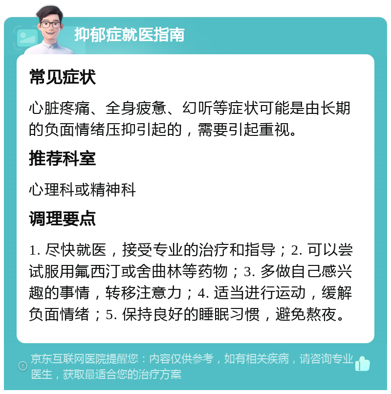 抑郁症就医指南 常见症状 心脏疼痛、全身疲惫、幻听等症状可能是由长期的负面情绪压抑引起的，需要引起重视。 推荐科室 心理科或精神科 调理要点 1. 尽快就医，接受专业的治疗和指导；2. 可以尝试服用氟西汀或舍曲林等药物；3. 多做自己感兴趣的事情，转移注意力；4. 适当进行运动，缓解负面情绪；5. 保持良好的睡眠习惯，避免熬夜。