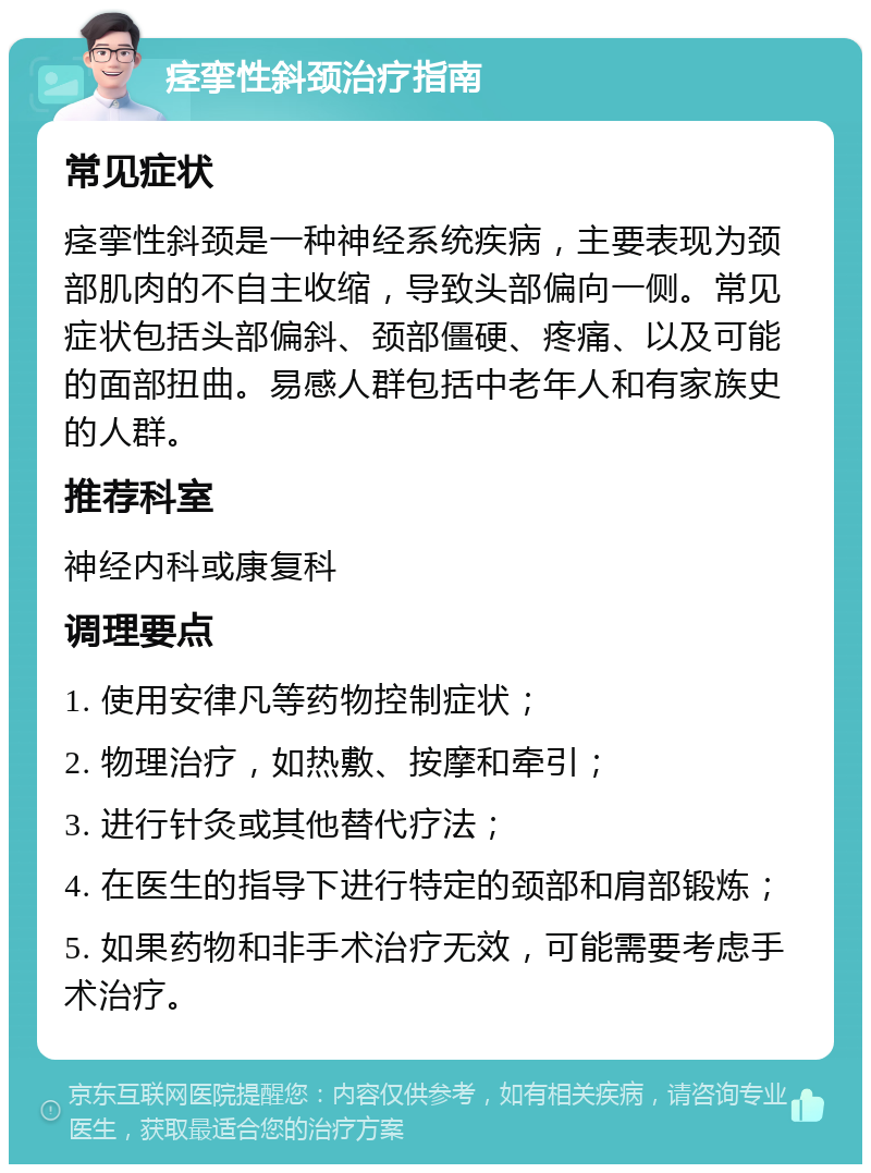 痉挛性斜颈治疗指南 常见症状 痉挛性斜颈是一种神经系统疾病，主要表现为颈部肌肉的不自主收缩，导致头部偏向一侧。常见症状包括头部偏斜、颈部僵硬、疼痛、以及可能的面部扭曲。易感人群包括中老年人和有家族史的人群。 推荐科室 神经内科或康复科 调理要点 1. 使用安律凡等药物控制症状； 2. 物理治疗，如热敷、按摩和牵引； 3. 进行针灸或其他替代疗法； 4. 在医生的指导下进行特定的颈部和肩部锻炼； 5. 如果药物和非手术治疗无效，可能需要考虑手术治疗。