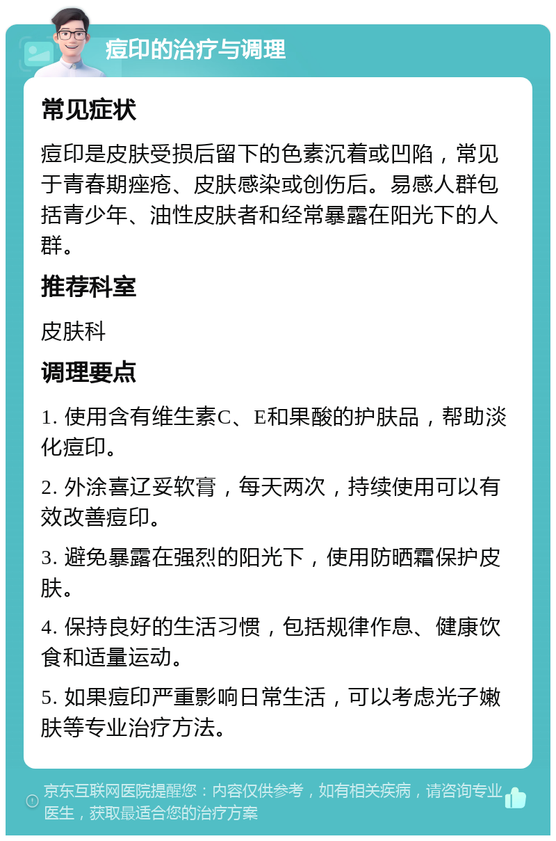 痘印的治疗与调理 常见症状 痘印是皮肤受损后留下的色素沉着或凹陷，常见于青春期痤疮、皮肤感染或创伤后。易感人群包括青少年、油性皮肤者和经常暴露在阳光下的人群。 推荐科室 皮肤科 调理要点 1. 使用含有维生素C、E和果酸的护肤品，帮助淡化痘印。 2. 外涂喜辽妥软膏，每天两次，持续使用可以有效改善痘印。 3. 避免暴露在强烈的阳光下，使用防晒霜保护皮肤。 4. 保持良好的生活习惯，包括规律作息、健康饮食和适量运动。 5. 如果痘印严重影响日常生活，可以考虑光子嫩肤等专业治疗方法。