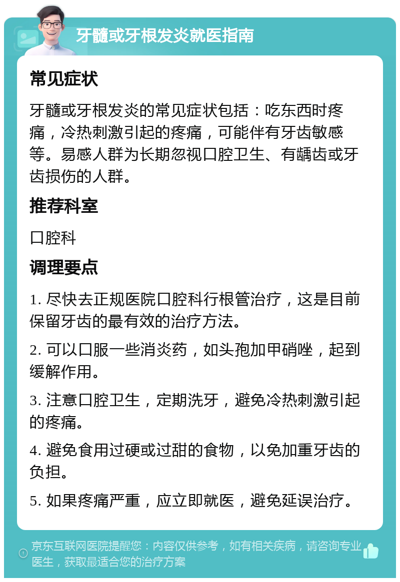 牙髓或牙根发炎就医指南 常见症状 牙髓或牙根发炎的常见症状包括：吃东西时疼痛，冷热刺激引起的疼痛，可能伴有牙齿敏感等。易感人群为长期忽视口腔卫生、有龋齿或牙齿损伤的人群。 推荐科室 口腔科 调理要点 1. 尽快去正规医院口腔科行根管治疗，这是目前保留牙齿的最有效的治疗方法。 2. 可以口服一些消炎药，如头孢加甲硝唑，起到缓解作用。 3. 注意口腔卫生，定期洗牙，避免冷热刺激引起的疼痛。 4. 避免食用过硬或过甜的食物，以免加重牙齿的负担。 5. 如果疼痛严重，应立即就医，避免延误治疗。