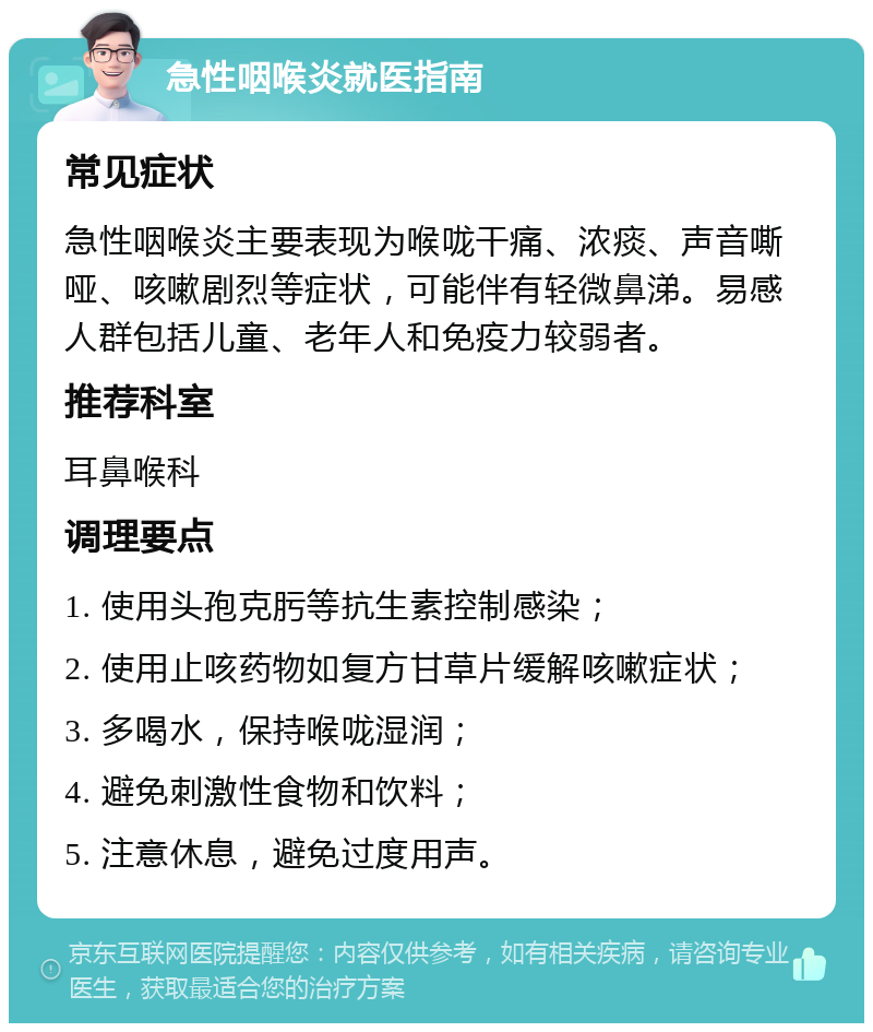 急性咽喉炎就医指南 常见症状 急性咽喉炎主要表现为喉咙干痛、浓痰、声音嘶哑、咳嗽剧烈等症状，可能伴有轻微鼻涕。易感人群包括儿童、老年人和免疫力较弱者。 推荐科室 耳鼻喉科 调理要点 1. 使用头孢克肟等抗生素控制感染； 2. 使用止咳药物如复方甘草片缓解咳嗽症状； 3. 多喝水，保持喉咙湿润； 4. 避免刺激性食物和饮料； 5. 注意休息，避免过度用声。