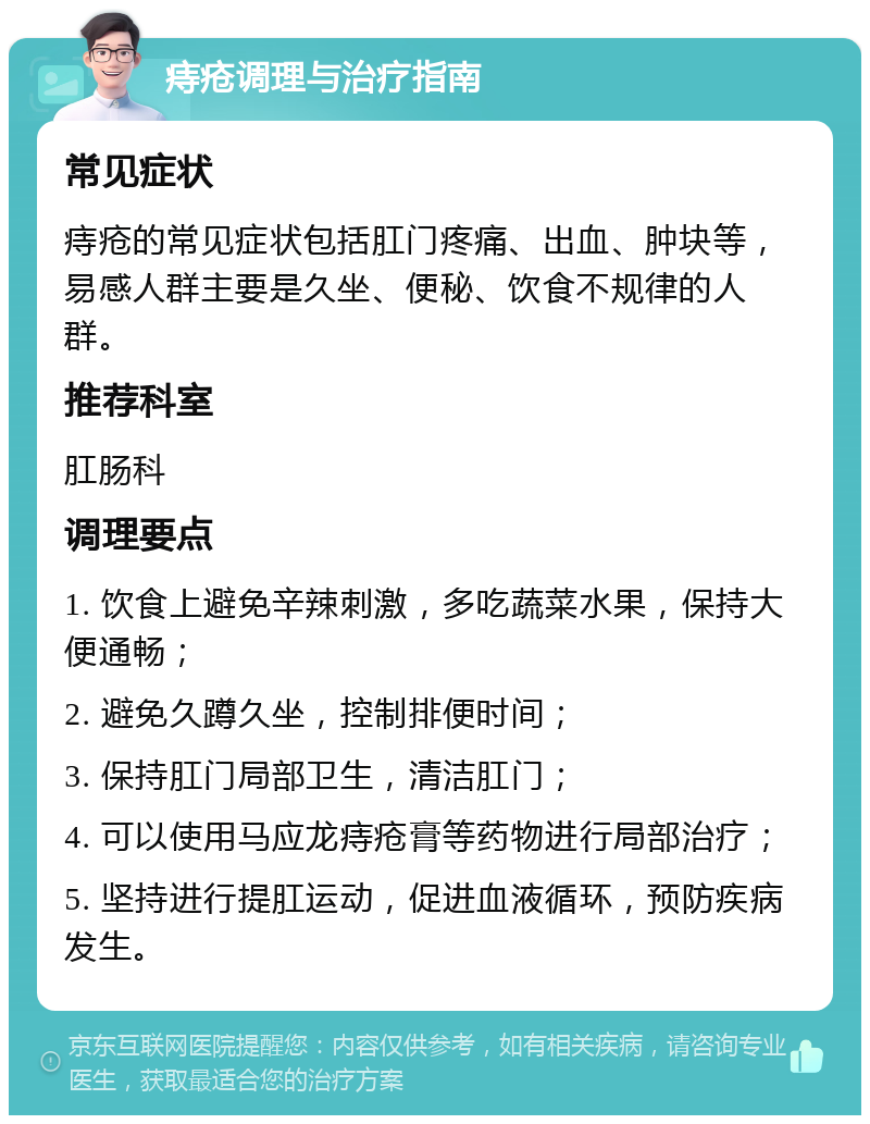 痔疮调理与治疗指南 常见症状 痔疮的常见症状包括肛门疼痛、出血、肿块等，易感人群主要是久坐、便秘、饮食不规律的人群。 推荐科室 肛肠科 调理要点 1. 饮食上避免辛辣刺激，多吃蔬菜水果，保持大便通畅； 2. 避免久蹲久坐，控制排便时间； 3. 保持肛门局部卫生，清洁肛门； 4. 可以使用马应龙痔疮膏等药物进行局部治疗； 5. 坚持进行提肛运动，促进血液循环，预防疾病发生。