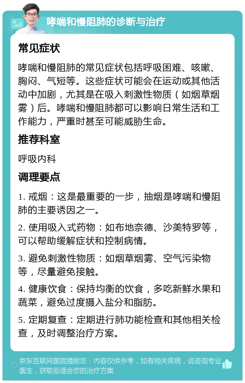 哮喘和慢阻肺的诊断与治疗 常见症状 哮喘和慢阻肺的常见症状包括呼吸困难、咳嗽、胸闷、气短等。这些症状可能会在运动或其他活动中加剧，尤其是在吸入刺激性物质（如烟草烟雾）后。哮喘和慢阻肺都可以影响日常生活和工作能力，严重时甚至可能威胁生命。 推荐科室 呼吸内科 调理要点 1. 戒烟：这是最重要的一步，抽烟是哮喘和慢阻肺的主要诱因之一。 2. 使用吸入式药物：如布地奈德、沙美特罗等，可以帮助缓解症状和控制病情。 3. 避免刺激性物质：如烟草烟雾、空气污染物等，尽量避免接触。 4. 健康饮食：保持均衡的饮食，多吃新鲜水果和蔬菜，避免过度摄入盐分和脂肪。 5. 定期复查：定期进行肺功能检查和其他相关检查，及时调整治疗方案。