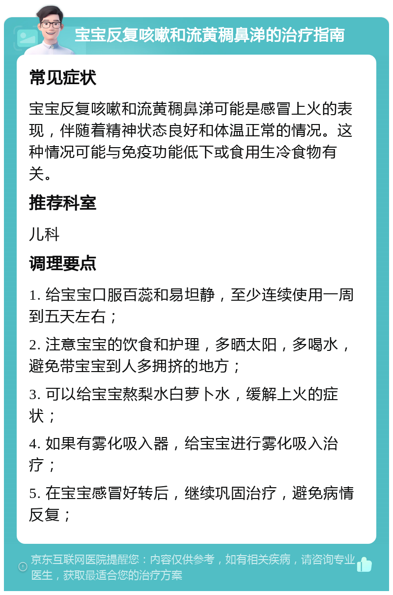 宝宝反复咳嗽和流黄稠鼻涕的治疗指南 常见症状 宝宝反复咳嗽和流黄稠鼻涕可能是感冒上火的表现，伴随着精神状态良好和体温正常的情况。这种情况可能与免疫功能低下或食用生冷食物有关。 推荐科室 儿科 调理要点 1. 给宝宝口服百蕊和易坦静，至少连续使用一周到五天左右； 2. 注意宝宝的饮食和护理，多晒太阳，多喝水，避免带宝宝到人多拥挤的地方； 3. 可以给宝宝熬梨水白萝卜水，缓解上火的症状； 4. 如果有雾化吸入器，给宝宝进行雾化吸入治疗； 5. 在宝宝感冒好转后，继续巩固治疗，避免病情反复；