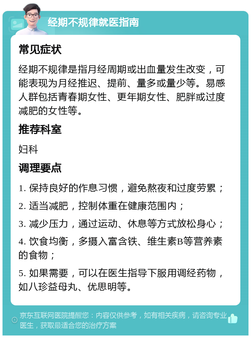 经期不规律就医指南 常见症状 经期不规律是指月经周期或出血量发生改变，可能表现为月经推迟、提前、量多或量少等。易感人群包括青春期女性、更年期女性、肥胖或过度减肥的女性等。 推荐科室 妇科 调理要点 1. 保持良好的作息习惯，避免熬夜和过度劳累； 2. 适当减肥，控制体重在健康范围内； 3. 减少压力，通过运动、休息等方式放松身心； 4. 饮食均衡，多摄入富含铁、维生素B等营养素的食物； 5. 如果需要，可以在医生指导下服用调经药物，如八珍益母丸、优思明等。