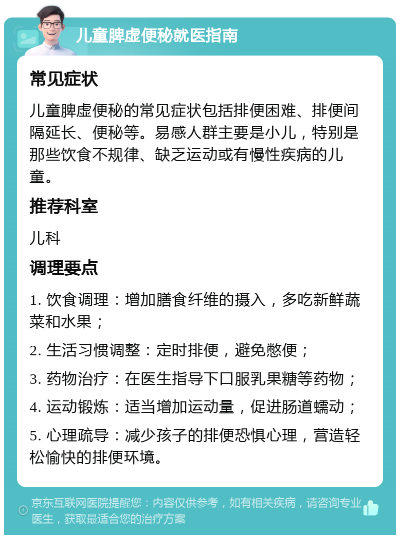 儿童脾虚便秘就医指南 常见症状 儿童脾虚便秘的常见症状包括排便困难、排便间隔延长、便秘等。易感人群主要是小儿，特别是那些饮食不规律、缺乏运动或有慢性疾病的儿童。 推荐科室 儿科 调理要点 1. 饮食调理：增加膳食纤维的摄入，多吃新鲜蔬菜和水果； 2. 生活习惯调整：定时排便，避免憋便； 3. 药物治疗：在医生指导下口服乳果糖等药物； 4. 运动锻炼：适当增加运动量，促进肠道蠕动； 5. 心理疏导：减少孩子的排便恐惧心理，营造轻松愉快的排便环境。