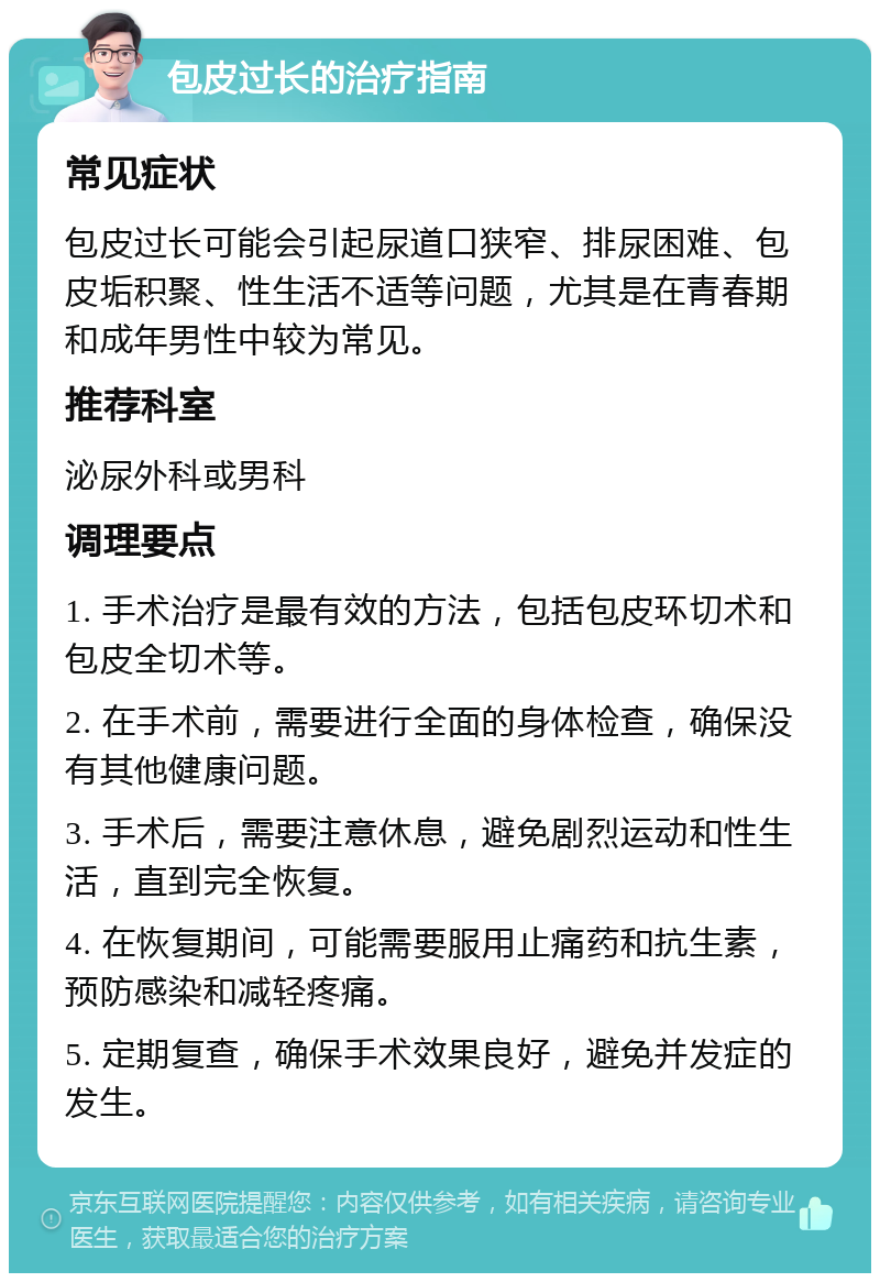 包皮过长的治疗指南 常见症状 包皮过长可能会引起尿道口狭窄、排尿困难、包皮垢积聚、性生活不适等问题，尤其是在青春期和成年男性中较为常见。 推荐科室 泌尿外科或男科 调理要点 1. 手术治疗是最有效的方法，包括包皮环切术和包皮全切术等。 2. 在手术前，需要进行全面的身体检查，确保没有其他健康问题。 3. 手术后，需要注意休息，避免剧烈运动和性生活，直到完全恢复。 4. 在恢复期间，可能需要服用止痛药和抗生素，预防感染和减轻疼痛。 5. 定期复查，确保手术效果良好，避免并发症的发生。