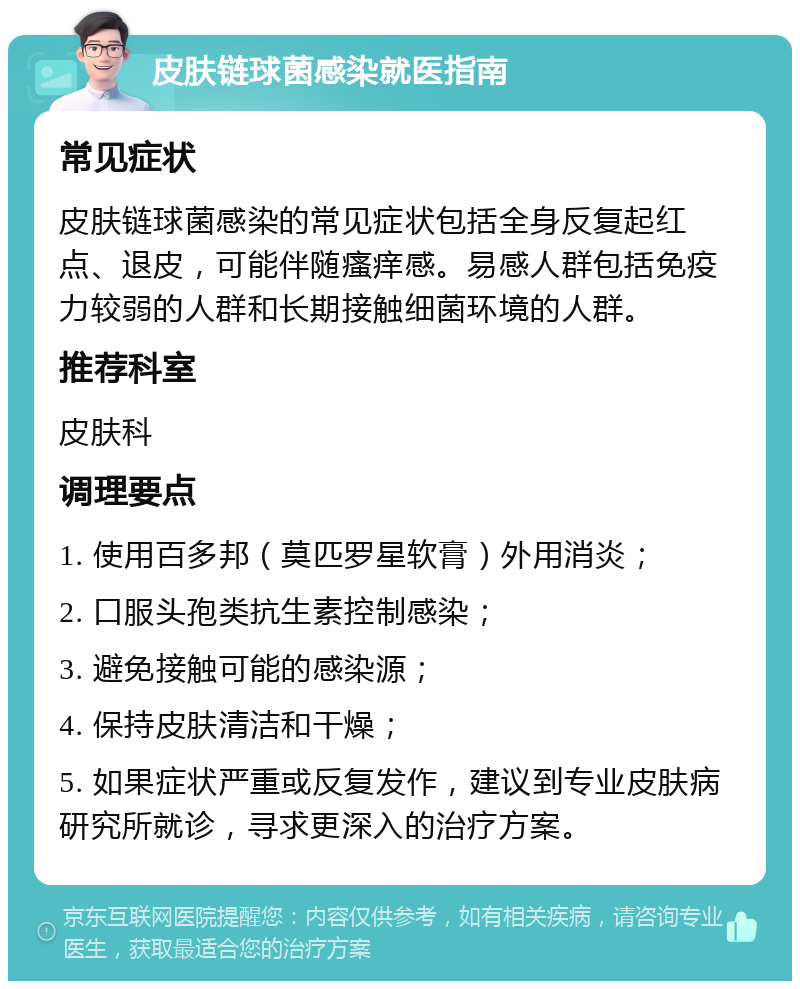 皮肤链球菌感染就医指南 常见症状 皮肤链球菌感染的常见症状包括全身反复起红点、退皮，可能伴随瘙痒感。易感人群包括免疫力较弱的人群和长期接触细菌环境的人群。 推荐科室 皮肤科 调理要点 1. 使用百多邦（莫匹罗星软膏）外用消炎； 2. 口服头孢类抗生素控制感染； 3. 避免接触可能的感染源； 4. 保持皮肤清洁和干燥； 5. 如果症状严重或反复发作，建议到专业皮肤病研究所就诊，寻求更深入的治疗方案。