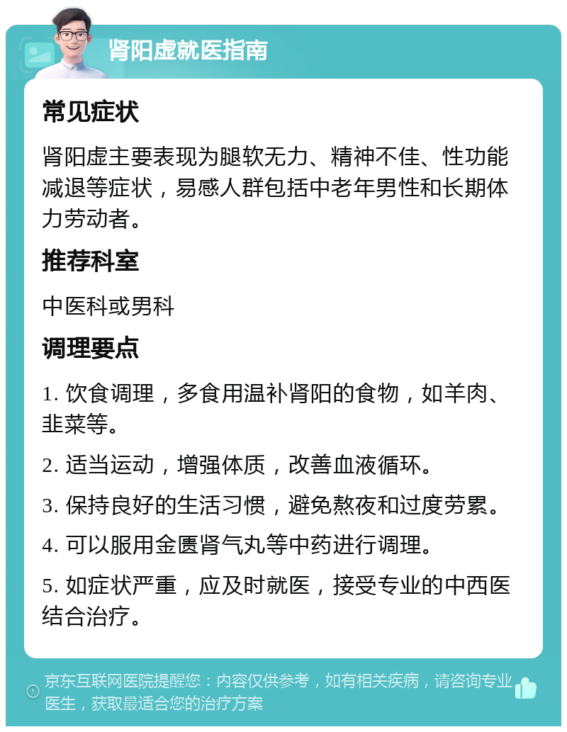 肾阳虚就医指南 常见症状 肾阳虚主要表现为腿软无力、精神不佳、性功能减退等症状，易感人群包括中老年男性和长期体力劳动者。 推荐科室 中医科或男科 调理要点 1. 饮食调理，多食用温补肾阳的食物，如羊肉、韭菜等。 2. 适当运动，增强体质，改善血液循环。 3. 保持良好的生活习惯，避免熬夜和过度劳累。 4. 可以服用金匮肾气丸等中药进行调理。 5. 如症状严重，应及时就医，接受专业的中西医结合治疗。