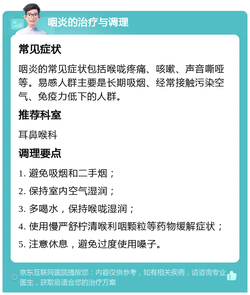 咽炎的治疗与调理 常见症状 咽炎的常见症状包括喉咙疼痛、咳嗽、声音嘶哑等。易感人群主要是长期吸烟、经常接触污染空气、免疫力低下的人群。 推荐科室 耳鼻喉科 调理要点 1. 避免吸烟和二手烟； 2. 保持室内空气湿润； 3. 多喝水，保持喉咙湿润； 4. 使用慢严舒柠清喉利咽颗粒等药物缓解症状； 5. 注意休息，避免过度使用嗓子。