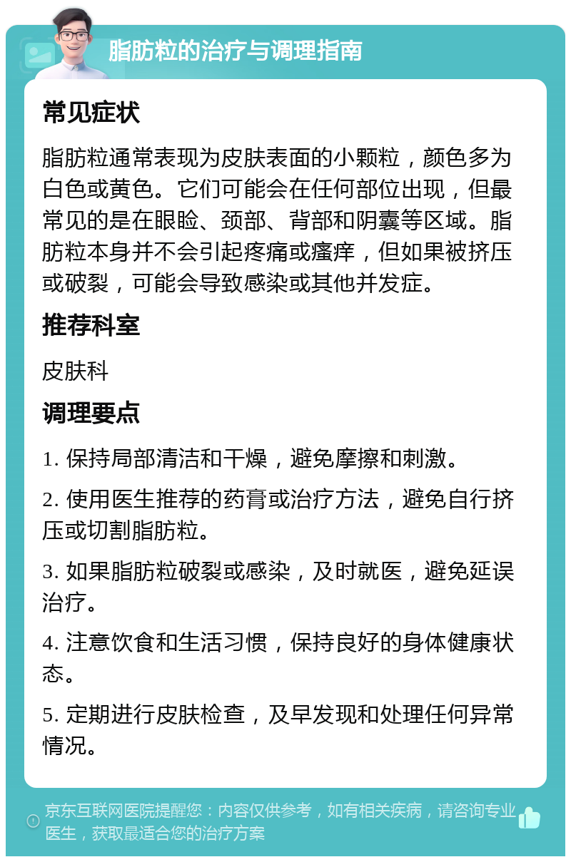 脂肪粒的治疗与调理指南 常见症状 脂肪粒通常表现为皮肤表面的小颗粒，颜色多为白色或黄色。它们可能会在任何部位出现，但最常见的是在眼睑、颈部、背部和阴囊等区域。脂肪粒本身并不会引起疼痛或瘙痒，但如果被挤压或破裂，可能会导致感染或其他并发症。 推荐科室 皮肤科 调理要点 1. 保持局部清洁和干燥，避免摩擦和刺激。 2. 使用医生推荐的药膏或治疗方法，避免自行挤压或切割脂肪粒。 3. 如果脂肪粒破裂或感染，及时就医，避免延误治疗。 4. 注意饮食和生活习惯，保持良好的身体健康状态。 5. 定期进行皮肤检查，及早发现和处理任何异常情况。