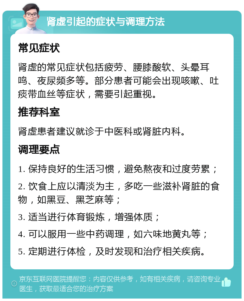 肾虚引起的症状与调理方法 常见症状 肾虚的常见症状包括疲劳、腰膝酸软、头晕耳鸣、夜尿频多等。部分患者可能会出现咳嗽、吐痰带血丝等症状，需要引起重视。 推荐科室 肾虚患者建议就诊于中医科或肾脏内科。 调理要点 1. 保持良好的生活习惯，避免熬夜和过度劳累； 2. 饮食上应以清淡为主，多吃一些滋补肾脏的食物，如黑豆、黑芝麻等； 3. 适当进行体育锻炼，增强体质； 4. 可以服用一些中药调理，如六味地黄丸等； 5. 定期进行体检，及时发现和治疗相关疾病。